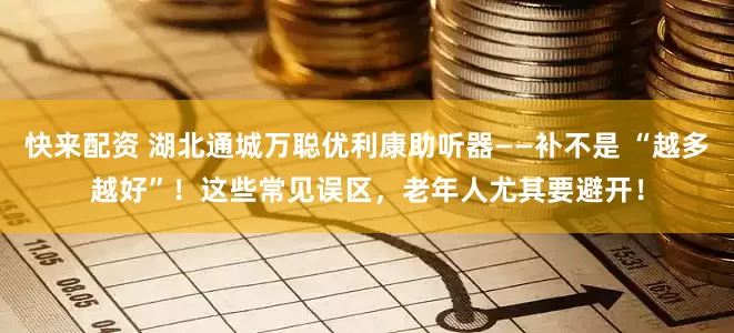 快来配资 湖北通城万聪优利康助听器——补不是 “越多越好”！这些常见误区，老年人尤其要避开！