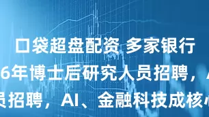 口袋超盘配资 多家银行启动2026年博士后研究人员招聘，AI、金融科技成核心方向